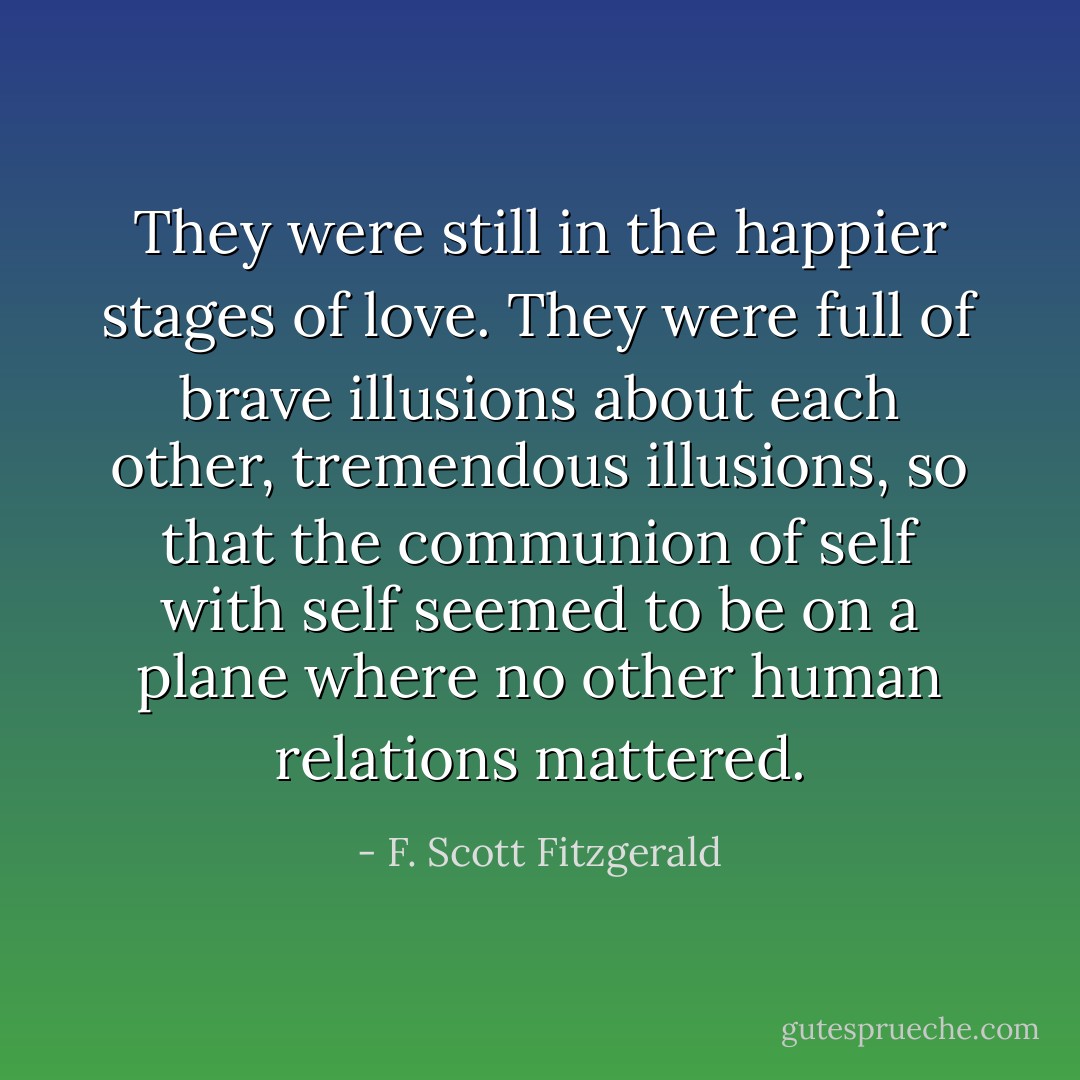 They were still in the happier stages of love. They were full of brave illusions about each other, tremendous illusions, so that the communion of self with self seemed to be on a plane where no other human relations mattered. - F. Scott Fitzgerald