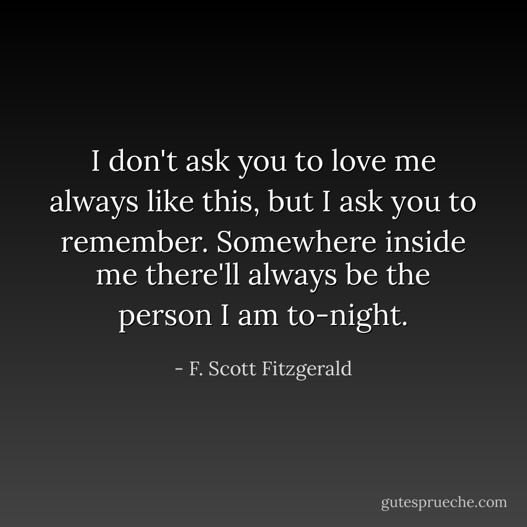 I don't ask you to love me always like this, but I ask you to remember. Somewhere inside me there'll always be the person I am to-night. - F. Scott Fitzgerald
