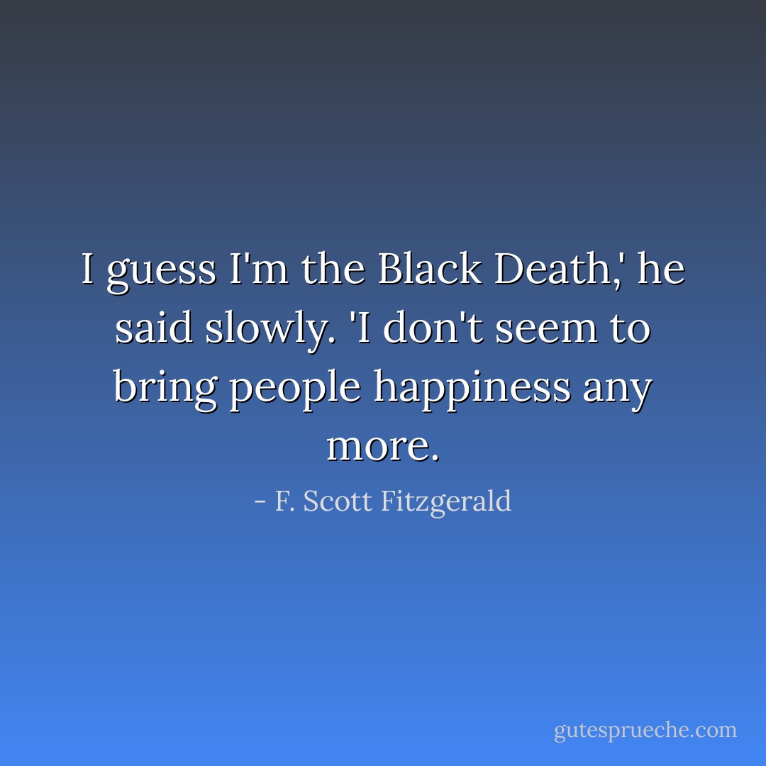 I guess I'm the Black Death,' he said slowly. 'I don't seem to bring people happiness any more. - F. Scott Fitzgerald