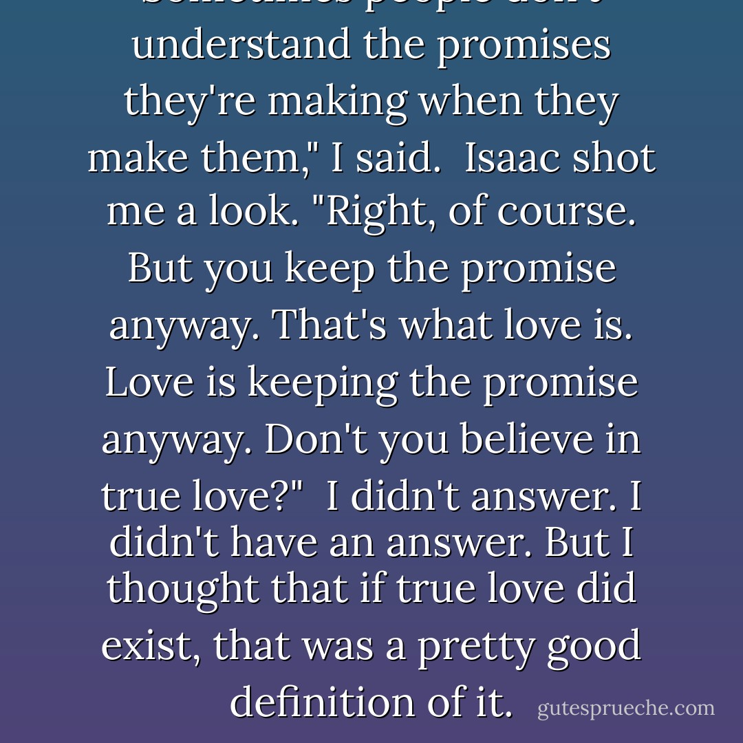Sometimes people don't understand the promises they're making when they make them," I said.<br /><br />Isaac shot me a look. "Right, of course. But you keep the promise anyway. That's what love is. Love is keeping the promise anyway. Don't you believe in true love?"<br /><br />I didn't answer. I didn't have an answer. But I thought that if true love did exist, that was a pretty good definition of it. - John Green