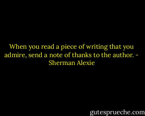 When you read a piece of writing that you admire, send a note of thanks to the author. - Sherman Alexie