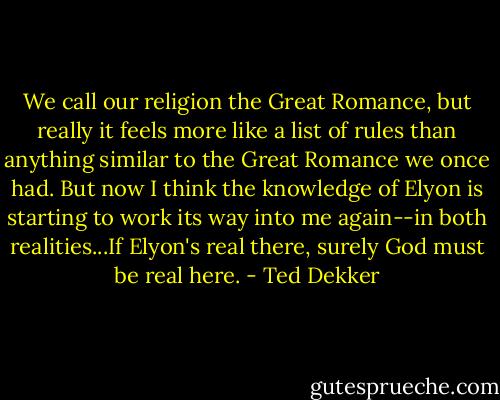 We call our religion the Great Romance, but really it feels more like a list of rules than anything similar to the Great Romance we once had. But now I think the knowledge of Elyon is starting to work its way into me again--in both realities...If Elyon's real there, surely God must be real here. - Ted Dekker