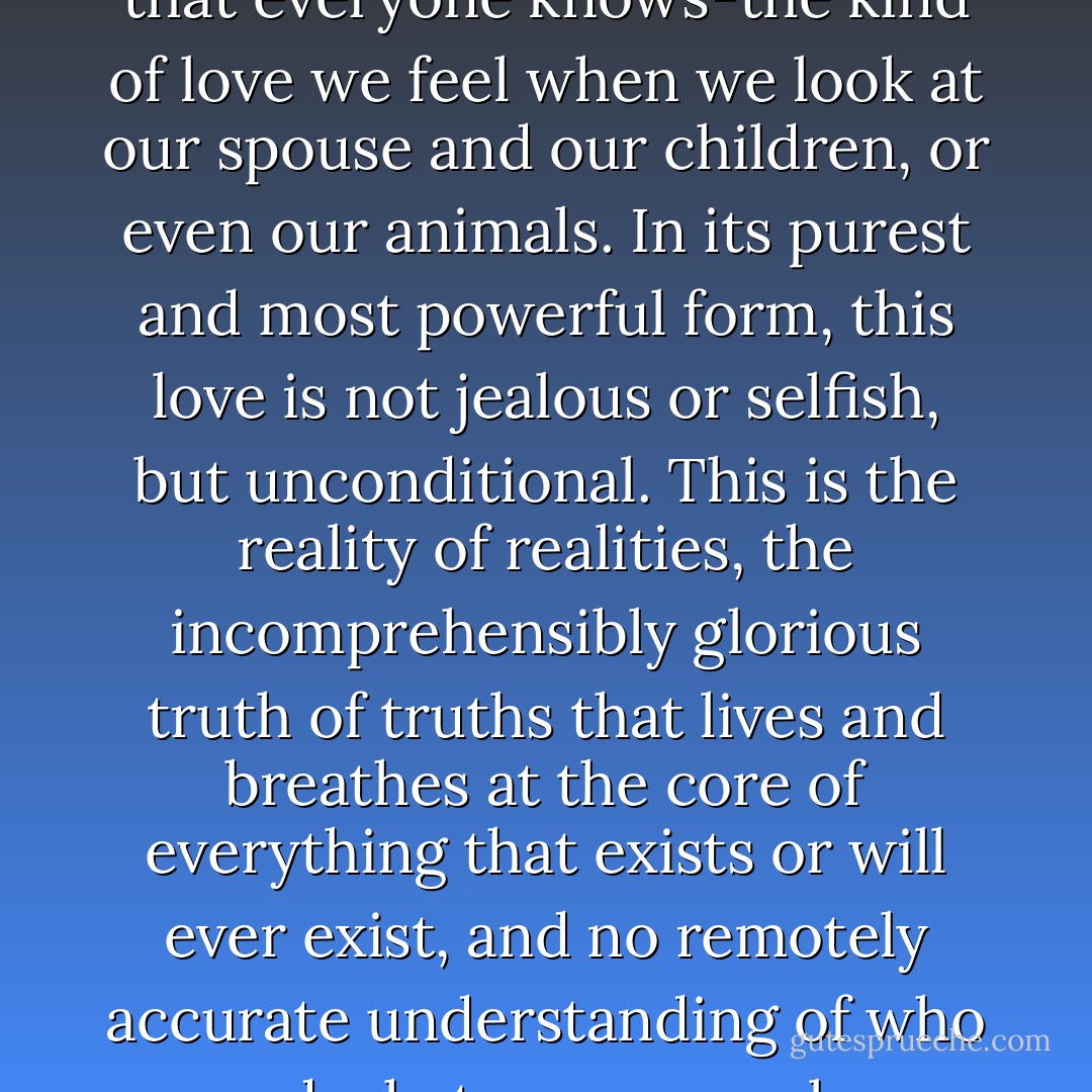 Love is, without a doubt, the basis of everything. Not some abstract, hard-to-fathom kind of love but the day-to-day kind that everyone knows-the kind of love we feel when we look at our spouse and our children, or even our animals. In its purest and most powerful form, this love is not jealous or selfish, but unconditional. This is the reality of realities, the incomprehensibly glorious truth of truths that lives and breathes at the core of everything that exists or will ever exist, and no remotely accurate understanding of who and what we are can be achieved by anyone who does not know it, and embody it in all of their actions. - Eben Alexander