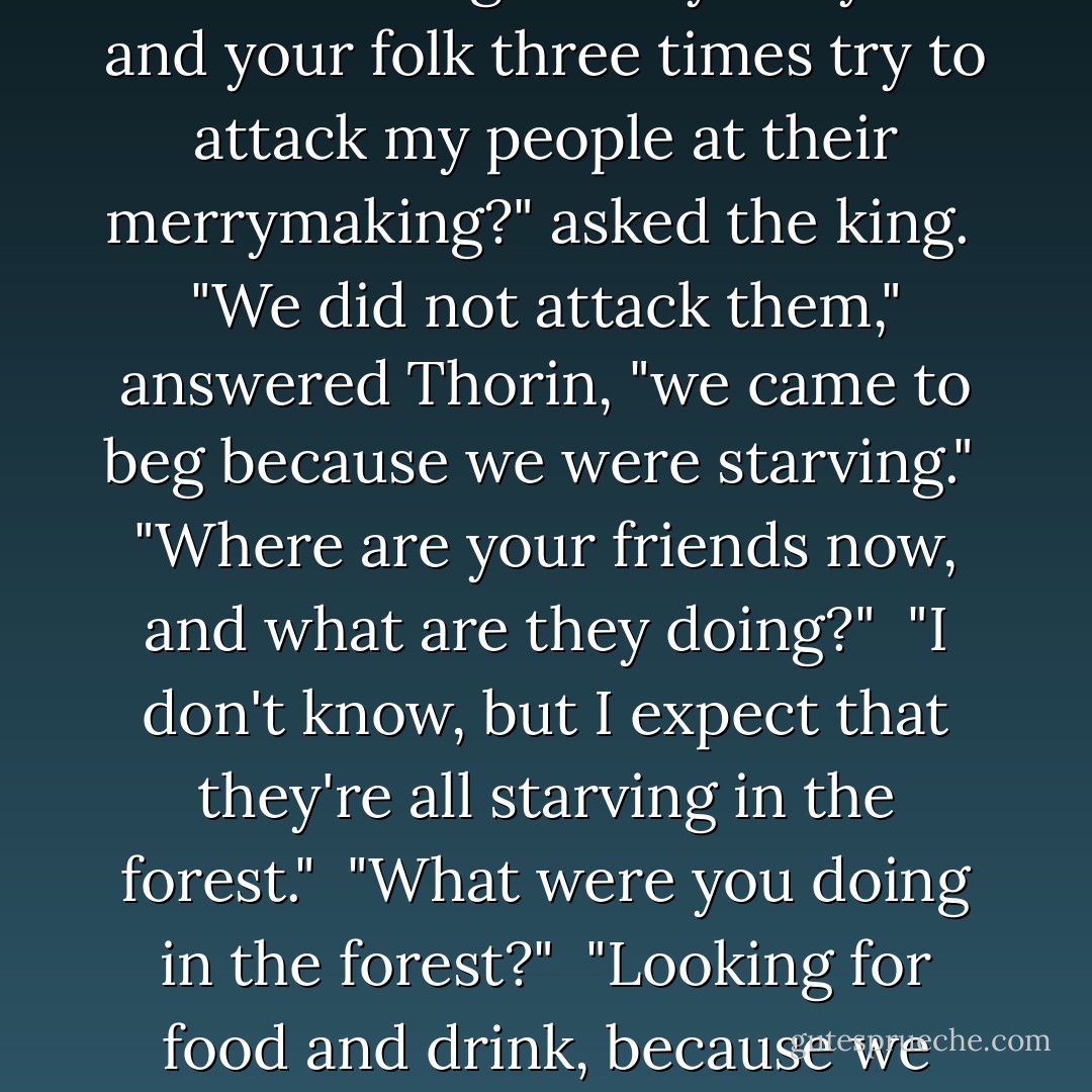The Eleven king looked sternly upon Thorin, when he was brought before him, and asked him many questions. But Thorin would only say that he was starving. <br /> "Why did you and your folk three times try to attack my people at their merrymaking?" asked the king.<br /> "We did not attack them," answered Thorin, "we came to beg because we were starving."<br /> "Where are your friends now, and what are they doing?"<br /> "I don't know, but I expect that they're all starving in the forest."<br /> "What were you doing in the forest?"<br /> "Looking for food and drink, because we were starving."<br /> "And what brought you into the forest at all?" asked the king angrily. <br /> At that Thorin shut his mouth and would not say another word. - J.R.R. Tolkien