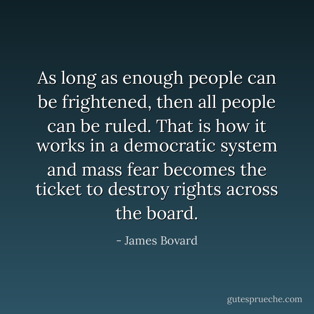 As long as enough people can be frightened, then all people can be ruled. That is how it works in a democratic system and mass fear becomes the ticket to destroy rights across the board. - James Bovard
