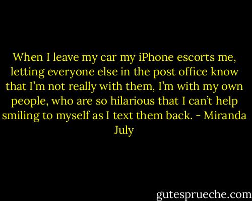 When I leave my car my iPhone escorts me, letting everyone else in the post office know that I’m not really with them, I’m with my own people, who are so hilarious that I can’t help smiling to myself as I text them back. - Miranda July