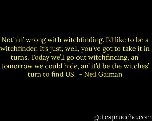 Nothin’ wrong with witchfinding. I’d like to be a witchfinder. It’s just, well, you’ve got to take it in turns. Today we’ll go out witchfinding, an’ tomorrow we could hide, an’ it’d be the witches’ turn to find US.  - Neil Gaiman