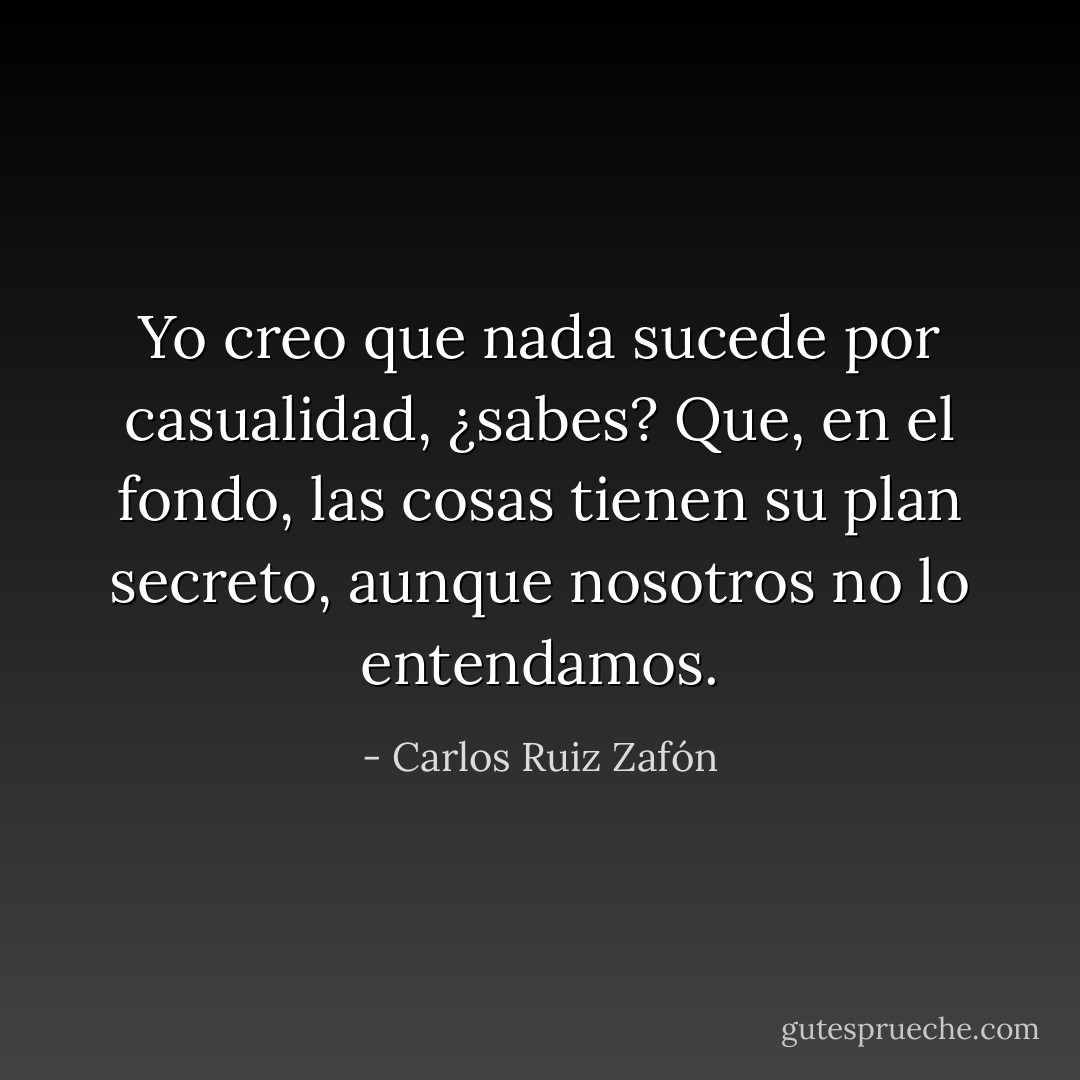 Yo creo que nada sucede por casualidad, ¿sabes? Que, en el fondo, las cosas tienen su plan secreto, aunque nosotros no lo entendamos. - Carlos Ruiz Zafón