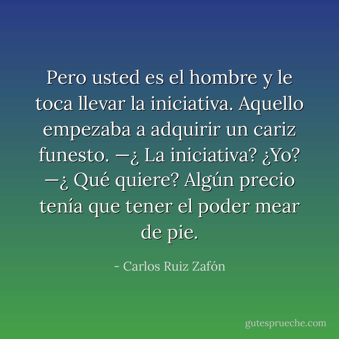Pero usted es el hombre y le toca llevar la iniciativa. Aquello empezaba a adquirir un cariz funesto. —¿ La iniciativa? ¿Yo? —¿ Qué quiere? Algún precio tenía que tener el poder mear de pie. - Carlos Ruiz Zafón