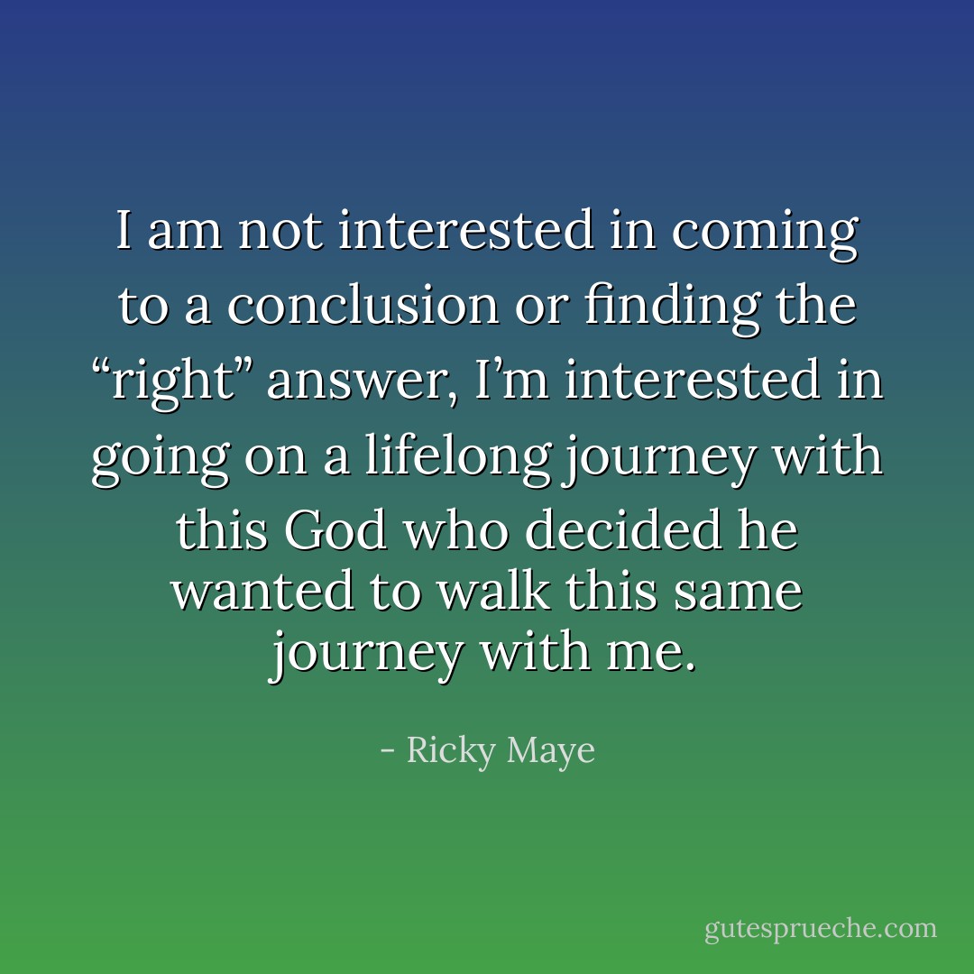I am not interested in coming to a conclusion or finding the “right” answer, I’m interested in going on a lifelong journey with this God who decided he wanted to walk this same journey with me. - Ricky Maye
