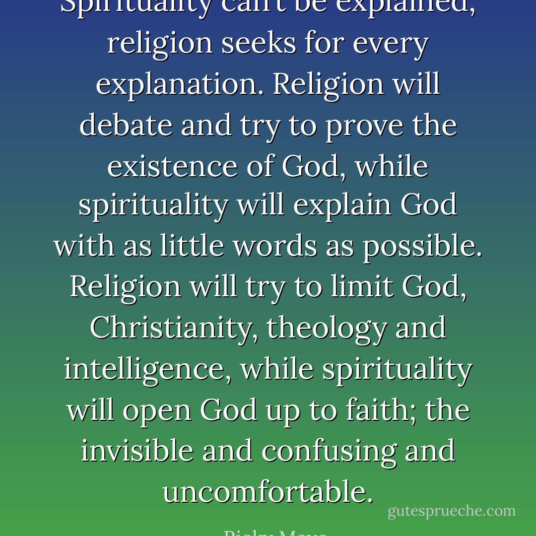 Spirituality can’t be explained, religion seeks for every explanation. Religion will debate and try to prove the existence of God, while spirituality will explain God with as little words as possible. Religion will try to limit God, Christianity, theology and intelligence, while spirituality will open God up to faith; the invisible and confusing and uncomfortable. - Ricky Maye