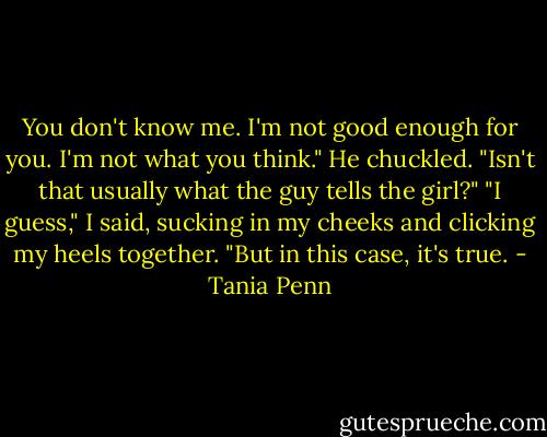 You don't know me. I'm not good enough for you. I'm not what you think."<br />He chuckled. "Isn't that usually what the guy tells the girl?"<br />"I guess," I said, sucking in my cheeks and clicking my heels together. "But in this case, it's true. - Tania Penn