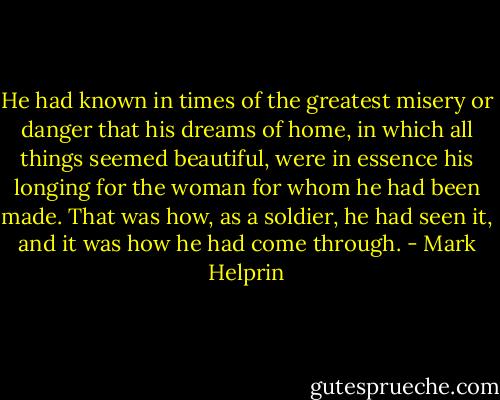 He had known in times of the greatest misery or danger that his dreams of home, in which all things seemed beautiful, were in essence his longing for the woman for whom he had been made. That was how, as a soldier, he had seen it, and it was how he had come through. - Mark Helprin
