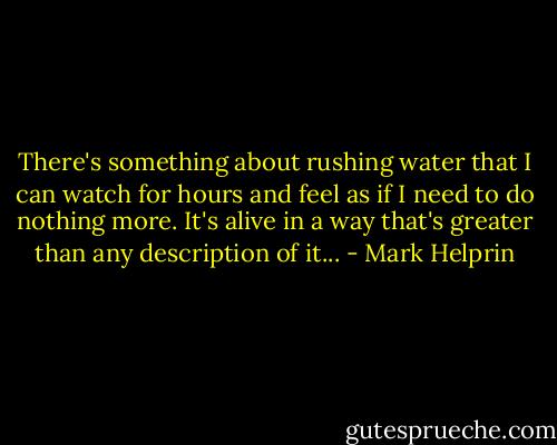 There's something about rushing water that I can watch for hours and feel as if I need to do nothing more. It's alive in a way that's greater than any description of it... - Mark Helprin