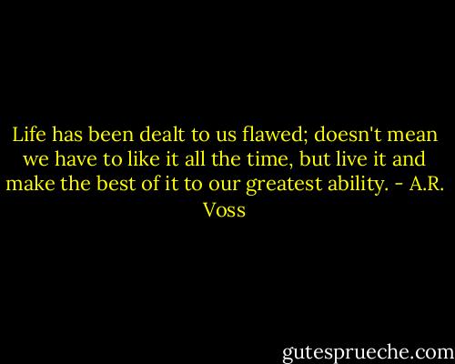 Life has been dealt to us flawed; doesn't mean we have to like it all the time, but live it and make the best of it to our greatest ability. - A.R. Voss