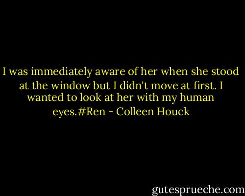 I was immediately aware of her when she stood at the window but I didn't move at first. I wanted to look at her with my human eyes.#Ren - Colleen Houck