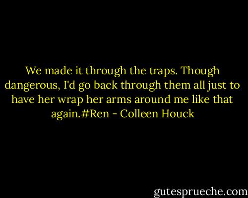 We made it through the traps. Though dangerous, I'd go back through them all just to have her wrap her arms around me like that again.#Ren - Colleen Houck
