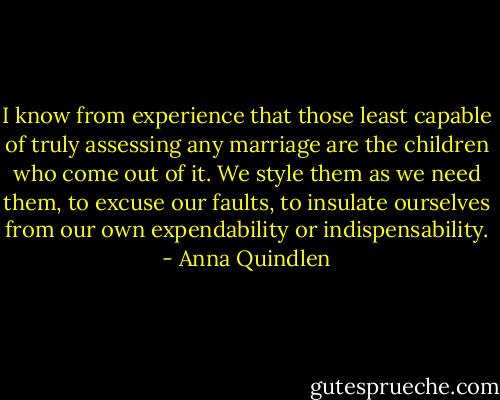 I know from experience that those least capable of truly assessing any marriage are the children who come out of it. We style them as we need them, to excuse our faults, to insulate ourselves from our own expendability or indispensability. - Anna Quindlen