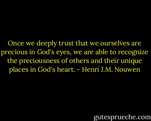 Once we deeply trust that we ourselves are precious in God's eyes, we are able to recognize the preciousness of others and their unique places in God's heart. - Henri J.M. Nouwen
