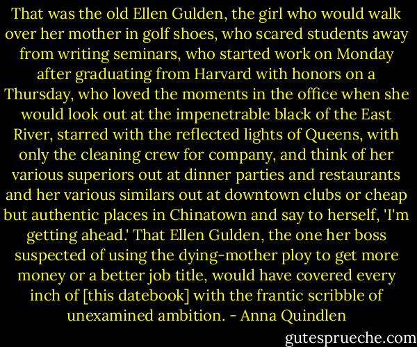 That was the old Ellen Gulden, the girl who would walk over her mother in golf shoes, who scared students away from writing seminars, who started work on Monday after graduating from Harvard with honors on a Thursday, who loved the moments in the office when she would look out at the impenetrable black of the East River, starred with the reflected lights of Queens, with only the cleaning crew for company, and think of her various superiors out at dinner parties and restaurants and her various similars out at downtown clubs or cheap but authentic places in Chinatown and say to herself, 'I'm getting ahead.' That Ellen Gulden, the one her boss suspected of using the dying-mother ploy to get more money or a better job title, would have covered every inch of [this datebook] with the frantic scribble of unexamined ambition. - Anna Quindlen