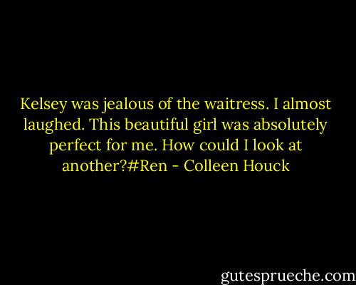 Kelsey was jealous of the waitress. I almost laughed. This beautiful girl was absolutely perfect for me. How could I look at another?#Ren - Colleen Houck