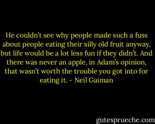 He couldn’t see why people made such a fuss about people eating their silly old fruit anyway, but life would be a lot less fun if they didn’t. And there was never an apple, in Adam’s opinion, that wasn’t worth the trouble you got into for eating it. - Neil Gaiman