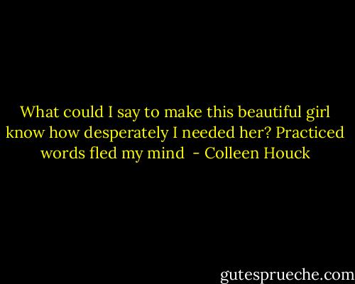 What could I say to make this beautiful girl know how desperately I needed her? Practiced words fled my mind  - Colleen Houck