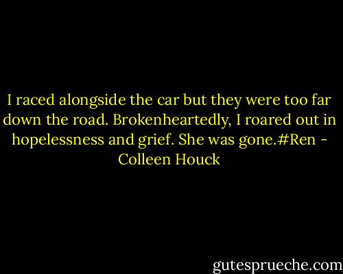 I raced alongside the car but they were too far down the road. Brokenheartedly, I roared out in hopelessness and grief. She was gone.#Ren - Colleen Houck