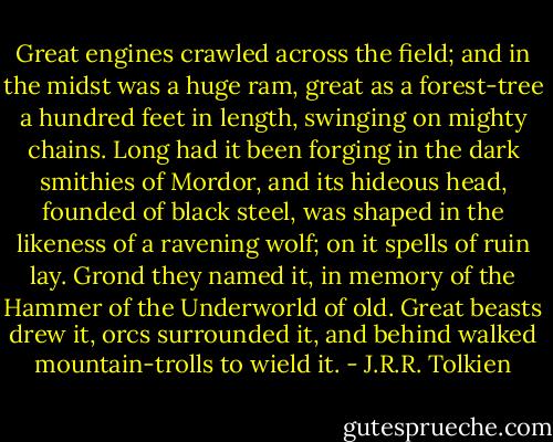 Great engines crawled across the field; and in the midst was a huge ram, great as a forest-tree a hundred feet in length, swinging on mighty chains. Long had it been forging in the dark smithies of Mordor, and its hideous head, founded of black steel, was shaped in the likeness of a ravening wolf; on it spells of ruin lay. Grond they named it, in memory of the Hammer of the Underworld of old. Great beasts drew it, orcs surrounded it, and behind walked mountain-trolls to wield it. - J.R.R. Tolkien