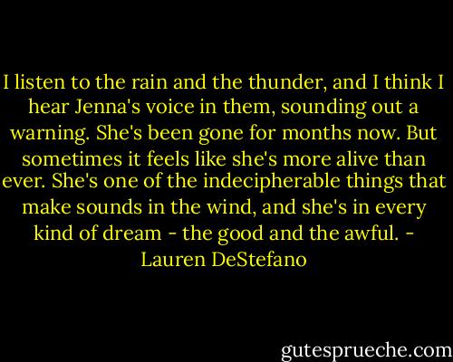 I listen to the rain and the thunder, and I think I hear Jenna's voice in them, sounding out a warning. She's been gone for months now. But sometimes it feels like she's more alive than ever. She's one of the indecipherable things that make sounds in the wind, and she's in every kind of dream - the good and the awful. - Lauren DeStefano