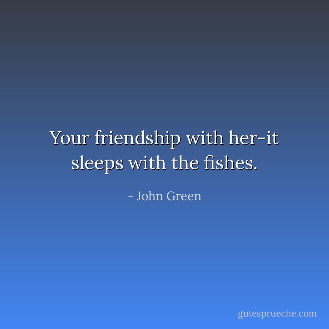 Your friendship with her-it sleeps with the fishes. - John Green