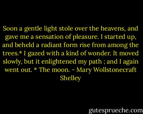Soon a gentle light stole over the heavens, and gave me a sensation of pleasure. I started up, and beheld a radiant form rise from among the trees.* I gazed with a kind of wonder. It moved slowly, but it enlightened my path ; and I again went out. * The moon. - Mary Wollstonecraft Shelley