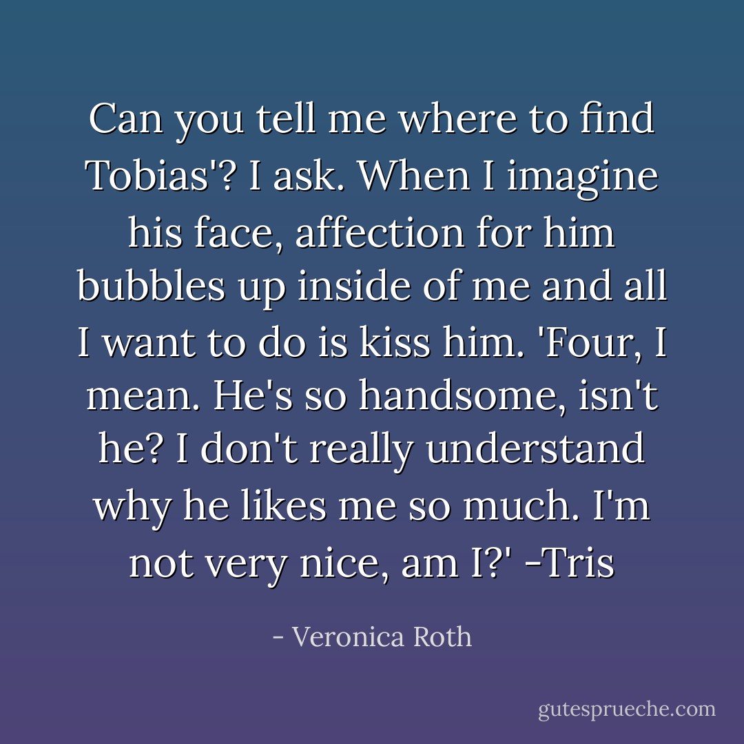 Can you tell me where to find Tobias'? I ask. When I imagine his face, affection for him bubbles up inside of me and all I want to do is kiss him. 'Four, I mean. He's so handsome, isn't he? I don't really understand why he likes me so much. I'm not very nice, am I?'<br />-Tris - Veronica Roth
