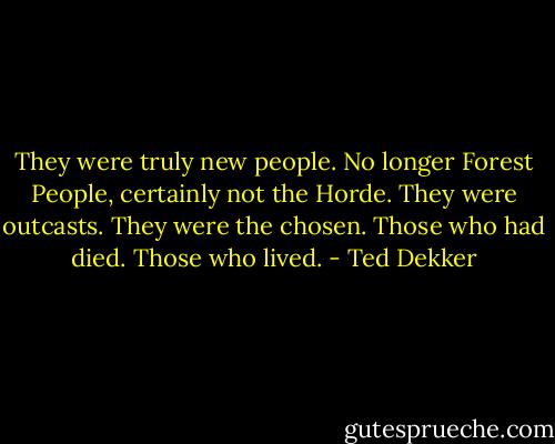 They were truly new people. No longer Forest People, certainly not the Horde. They were outcasts. They were the chosen. Those who had died. Those who lived. - Ted Dekker