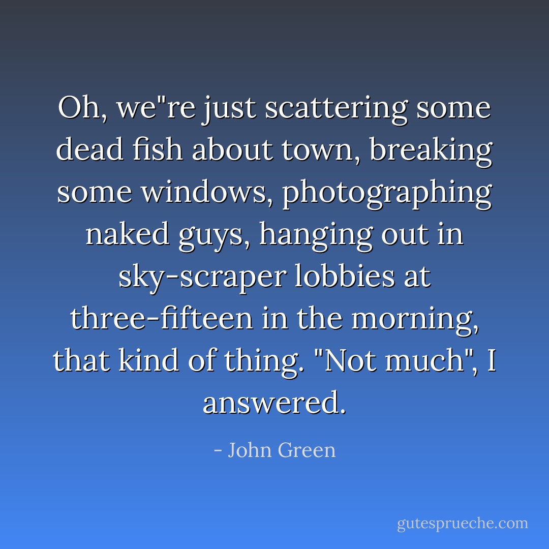 Oh, we"re just scattering some dead fish about town, breaking some windows, photographing naked guys, hanging out in sky-scraper lobbies at three-fifteen in the morning, that kind of thing. "Not much", I answered. - John Green