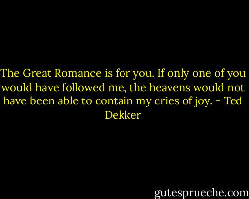 The Great Romance is for you. If only one of you would have followed me, the heavens would not have been able to contain my cries of joy. - Ted Dekker