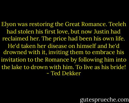 Elyon was restoring the Great Romance. Teeleh had stolen his first love, but now Justin had reclaimed her. The price had been his own life. He'd taken her disease on himself and he'd drowned with it, inviting them to embrace his invitation to the Romance by following him into the lake to drown with him. To live as his bride! - Ted Dekker