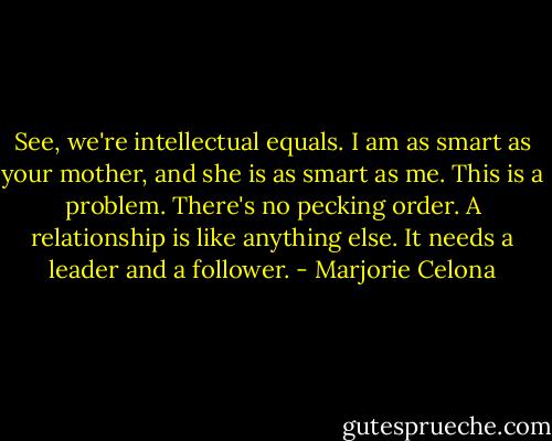 See, we're intellectual equals. I am as smart as your mother, and she is as smart as me. This is a problem. There's no pecking order. A relationship is like anything else. It needs a leader and a follower. - Marjorie Celona