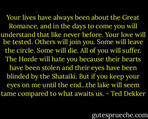 Your lives have always been about the Great Romance, and in the days to come you will understand that like never before. Your love will be tested. Others will join you. Some will leave the circle. Some will die. All of you will suffer. The Horde will hate you because their hearts have been stolen and their eyes have been blinded by the Shataiki. But if you keep your eyes on me until the end...the lake will seem tame compared to what awaits us. - Ted Dekker