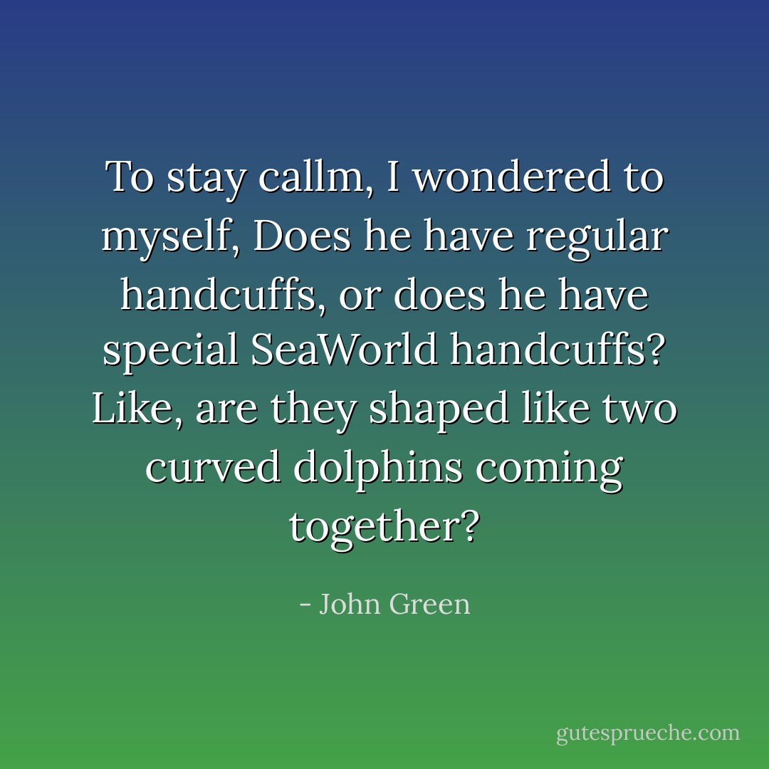 To stay callm, I wondered to myself, Does he have regular handcuffs, or does he have special SeaWorld handcuffs? Like, are they shaped like two curved dolphins coming together? - John Green