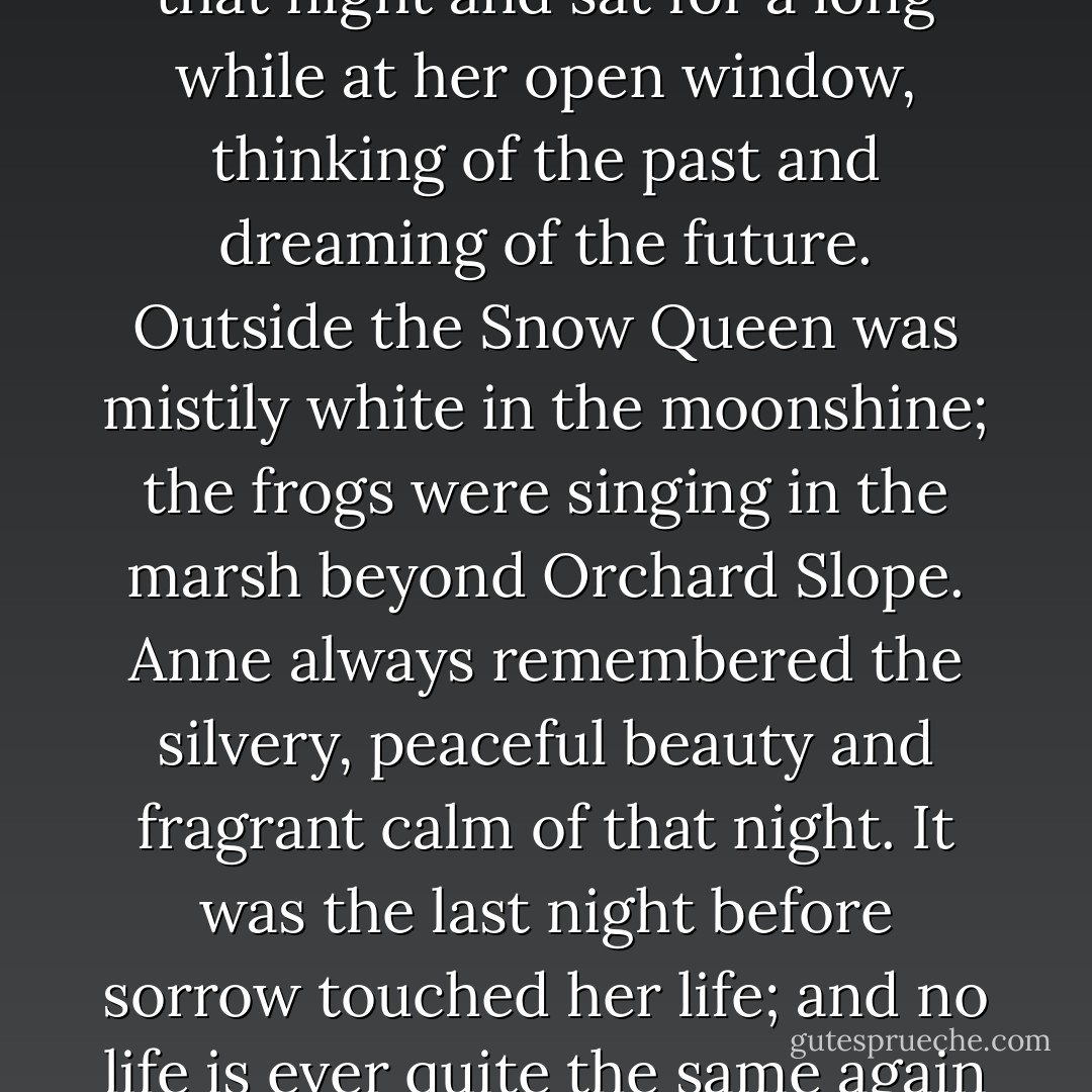 He smiled his shy smile at her as he went into the yard. Anne took the memory of it with her when she went to her room that night and sat for a long while at her open window, thinking of the past and dreaming of the future. Outside the Snow Queen was mistily white in the moonshine; the frogs were singing in the marsh beyond Orchard Slope. Anne always remembered the silvery, peaceful beauty and fragrant calm of that night. It was the last night before sorrow touched her life; and no life is ever quite the same again when once that cold, sanctifying touch has been laid upon it. - L.M. Montgomery