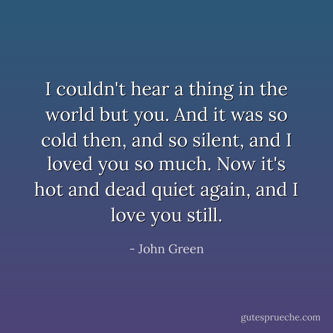 I couldn't hear a thing in the world but you. And it was so cold then, and so silent, and I loved you so much. Now it's hot and dead quiet again, and I love you still. - John Green