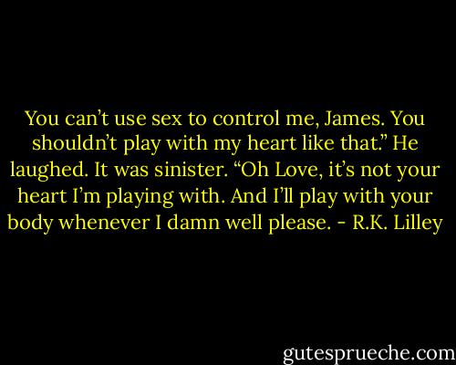 You can’t use sex to control me, James. You shouldn’t play with my heart like that.” He laughed. It was sinister. “Oh Love, it’s not your heart I’m playing with. And I’ll play with your body whenever I damn well please. - R.K. Lilley