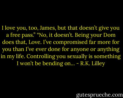 I love you, too, James, but that doesn’t give you a free pass.” “No, it doesn’t. Being your Dom does that, Love. I’ve compromised far more for you than I’ve ever done for anyone or anything in my life. Controlling you sexually is something I won’t be bending on... - R.K. Lilley