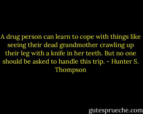 A drug person can learn to cope with things like seeing their dead grandmother crawling up their leg with a knife in her teeth. But no one should be asked to handle this trip. - Hunter S. Thompson