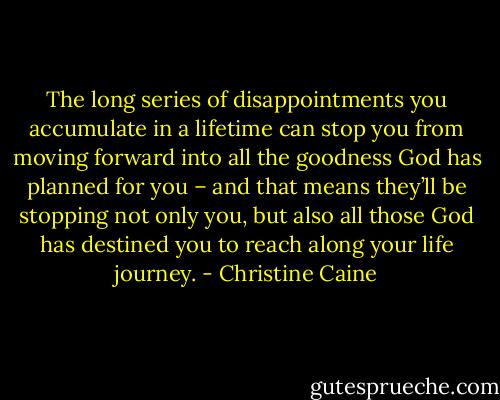 The long series of disappointments you accumulate in a lifetime can stop you from moving forward into all the goodness God has planned for you – and that means they’ll be stopping not only you, but also all those God has destined you to reach along your life journey. - Christine Caine