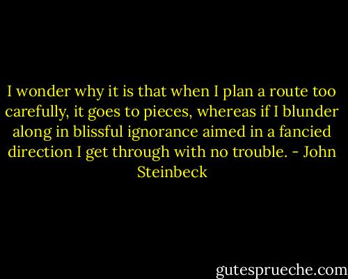 I wonder why it is that when I plan a route too carefully, it goes to pieces, whereas if I blunder along in blissful ignorance aimed in a fancied direction I get through with no trouble. - John Steinbeck