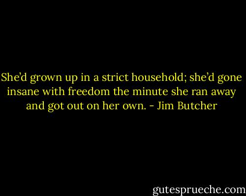 She’d grown up in a strict household; she’d gone insane with freedom the minute she ran away and got out on her own. - Jim Butcher