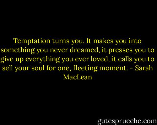 Temptation turns you. It makes you into something you<br />never dreamed, it presses you to give up everything you<br />ever loved, it calls you to sell your soul for one, fleeting<br />moment. - Sarah MacLean