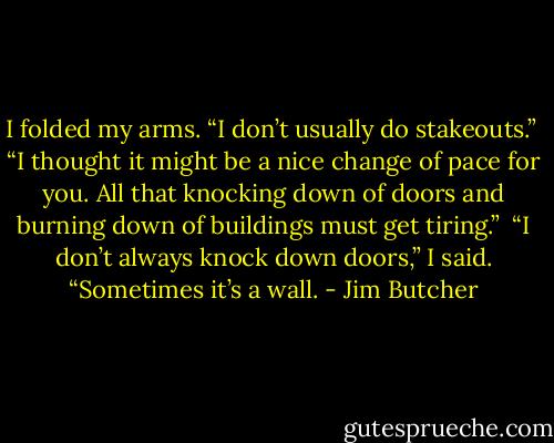 I folded my arms. “I don’t usually do stakeouts.”<br /><br />“I thought it might be a nice change of pace for you. All that knocking down of doors and burning down of buildings must get tiring.”<br /><br />“I don’t always knock down doors,” I said. “Sometimes it’s a wall. - Jim Butcher